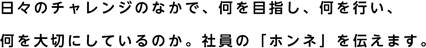 日々のチャレンジのなかで、何を目指し、<span>何を行い、何を大切にしているのか。</span>社員の「ホンネ」を伝えます。