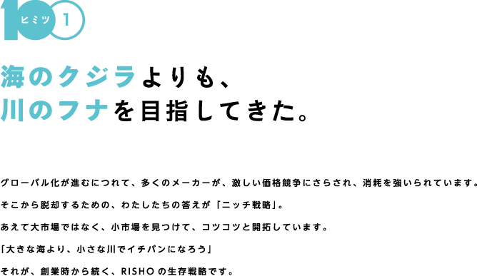 【ヒミツ1】海のクジラよりも、川のフナを目指してきた。グローバル化が進むにつれて、多くのメーカーが、激しい価格競争にさらされ、消耗を強いられています。そこから脱却するための、わたしたちの答えが「ニッチ戦略」。あえて大市場ではなく、小市場を見つけて、コツコツと開拓しています。「大きな海より、小さな川でイチバンになろう」それが、創業時から続く、RISHOの生存戦略です。だから、世界で戦える。