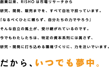 創業以来、RISHOは市場リサーチから研究、開発、販売までを、すべて自社で担っています。「なるべくひとに頼らず、自分たちの力でやろう」そんな自立の風土が、受け継がれているのです。今でもわたしたちは、特定の資本系列には属さず、研究・開発に打ち込める環境づくりに、力を注いでいます。だから、いつでも夢中。