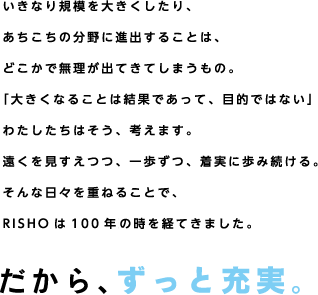 いきなり規模を大きくしたり、あちこちの分野に進出することは、どこかで無理が出てきてしまうもの。「大きくなることは結果であって、目的ではない」わたしたちはそう、考えます。遠くを見すえつつ、一歩ずつ、着実に歩み続ける。そんな日々を重ねることで、RISHOは100年近くの時を経てきました。だから、ずっと充実。