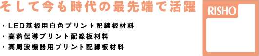 そして今も時代の最先端で活躍！・LED基板用白色プリント配線板材料・高熱伝導プリント配線板材料・高周波機器用プリント配線板材料