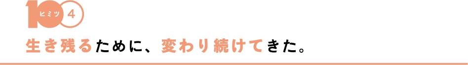 【ヒミツ4】生き残るために、変わり続けてきた。