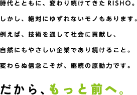 時代とともに、変わり続けてきたRISHO。しかし、絶対にゆずれないモノもあります。例えば、技術を通して社会に貢献し、自然にもやさしい企業であり続けること。変わらぬ信念こそが、継続の原動力です。だから、もっと前へ。