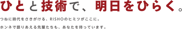 ひとと技術で、明日をひらく。つねに時代をさきがける、RISHOのヒミツがここに。ホンネで語りあえる先輩たちも、あなたを待っています。